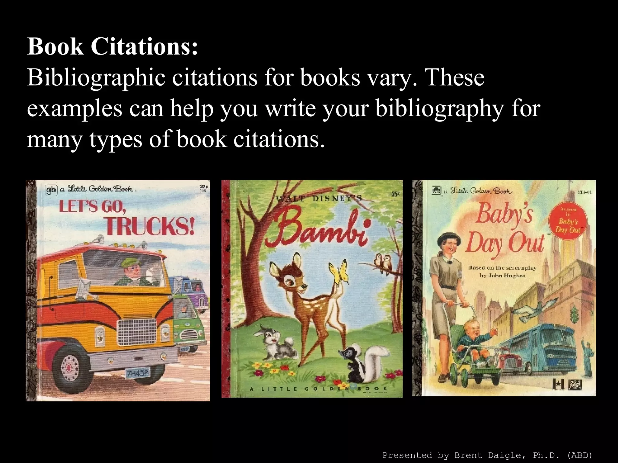 Book Citations: Bibliographic citations for books vary. These examples can help you write your bibliography for many types of book citations. Presented by Brent Daigle, Ph.D. (ABD) 