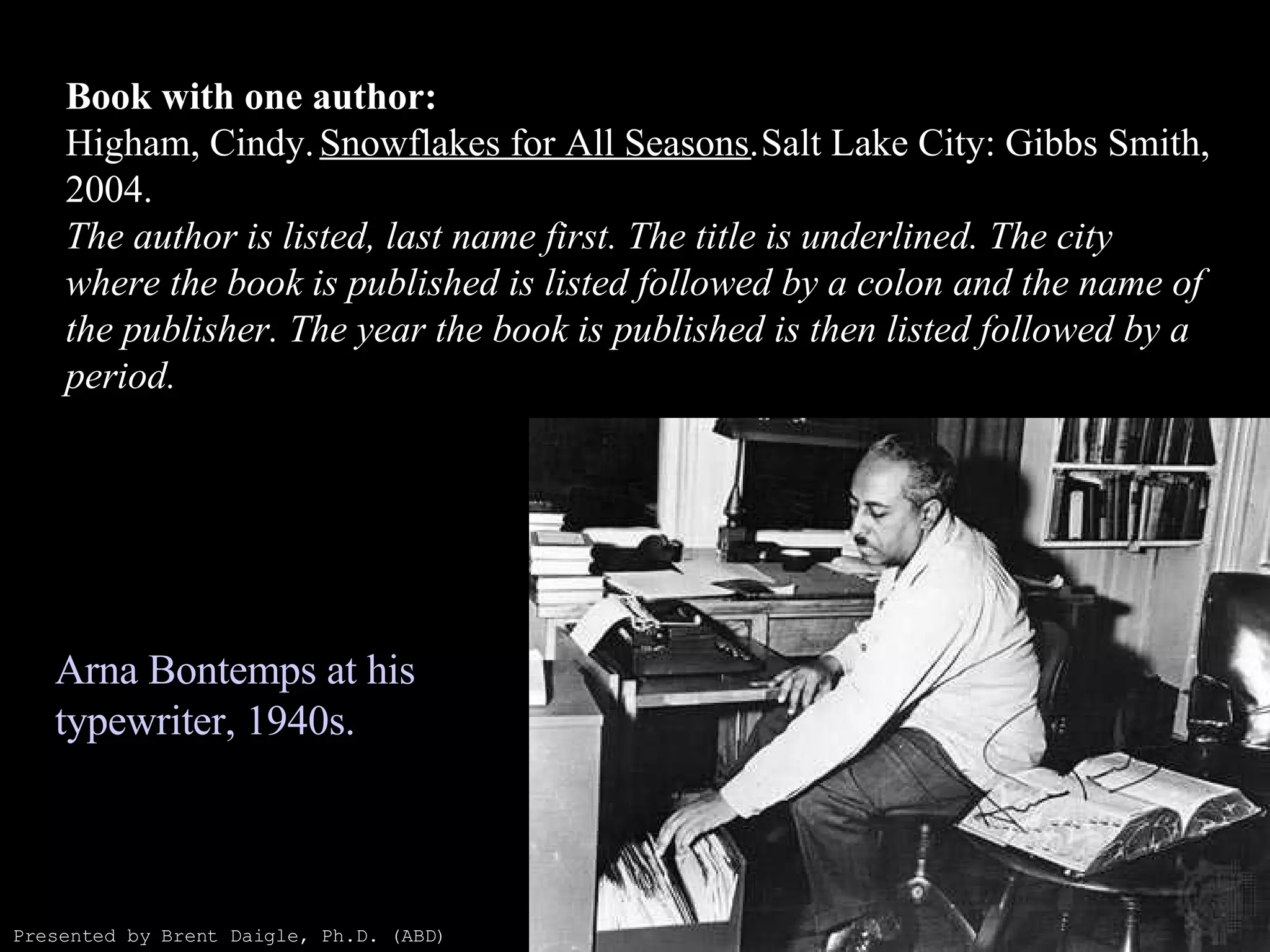 Book with one author: Higham, Cindy.  Snowflakes for All Seasons.  Salt Lake City: Gibbs Smith, 2004. The author is listed, last name first. The title is underlined. The city where the book is published is listed followed by a colon and the name of the publisher. The year the book is published is then listed followed by a period. Arna Bontemps at his typewriter, 1940s.  Presented by Brent Daigle, Ph.D. (ABD) 