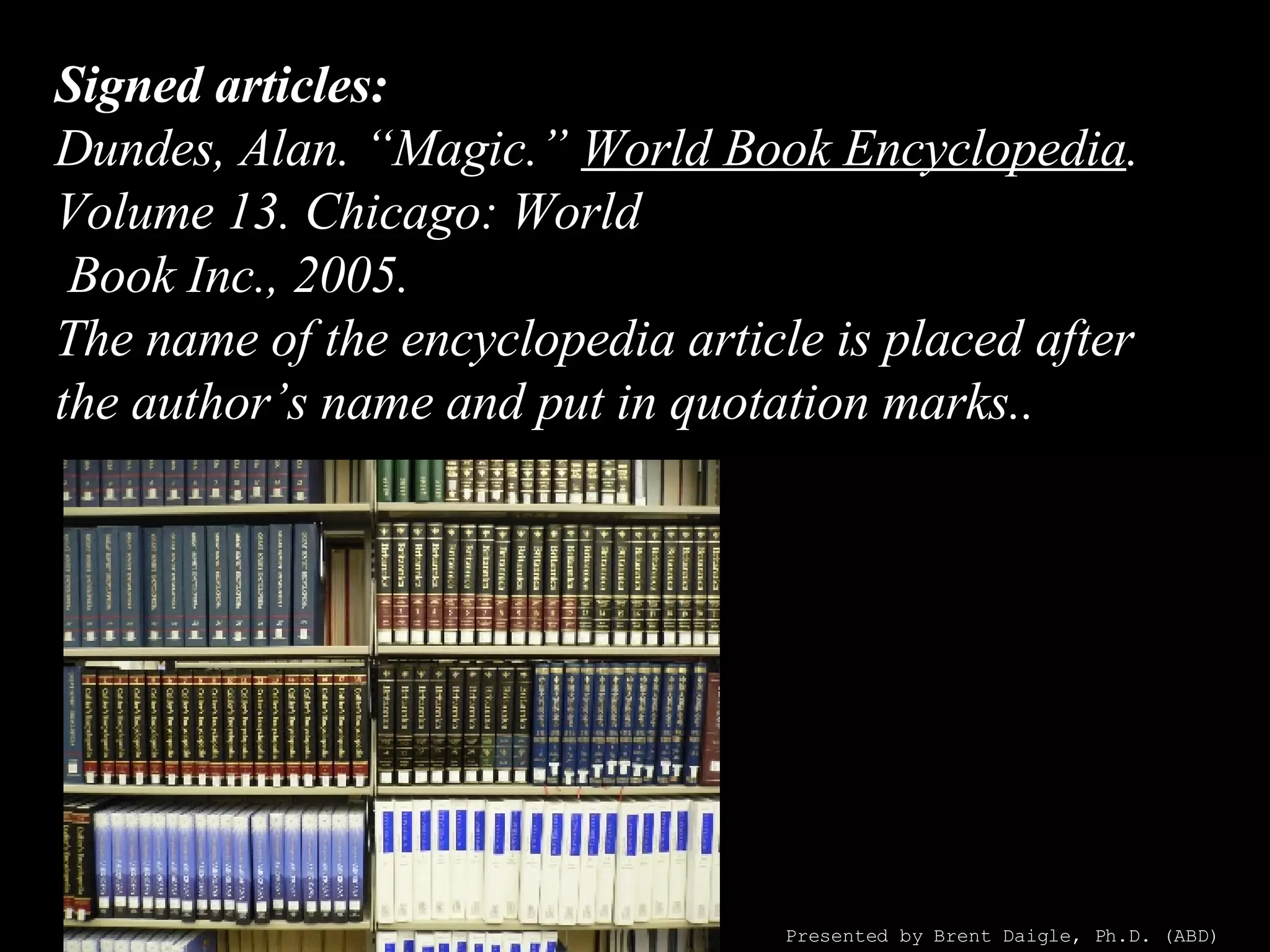 Signed articles: Dundes, Alan. “Magic.”  World Book Encyclopedia . Volume 13. Chicago: World  Book Inc., 2005. The name of the encyclopedia article is placed after the author’s name and put in quotation marks.. Presented by Brent Daigle, Ph.D. (ABD) 