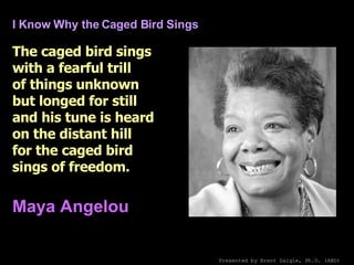 I Know Why the Caged Bird Sings The caged bird sings with a fearful trill of things unknown but longed for still and his tune is heard on the distant hill for the caged bird sings of freedom.   Maya Angelou   Presented by Brent Daigle, Ph.D. (ABD) 
