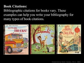 Book Citations: Bibliographic citations for books vary. These examples can help you write your bibliography for many types of book citations. Presented by Brent Daigle, Ph.D. (ABD) 