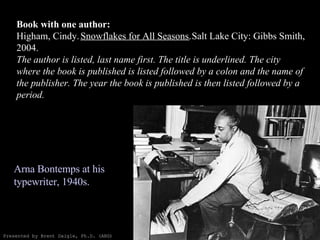 Book with one author: Higham, Cindy.  Snowflakes for All Seasons.  Salt Lake City: Gibbs Smith, 2004. The author is listed, last name first. The title is underlined. The city where the book is published is listed followed by a colon and the name of the publisher. The year the book is published is then listed followed by a period. Arna Bontemps at his typewriter, 1940s.  Presented by Brent Daigle, Ph.D. (ABD) 