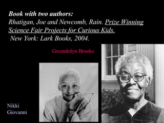 Book with two authors: Rhatigan, Joe and Newcomb, Rain.  Prize Winning Science Fair Projects for Curious Kids.    New York: Lark Books, 2004. Gwendolyn Brooks  Nikki Giovanni 