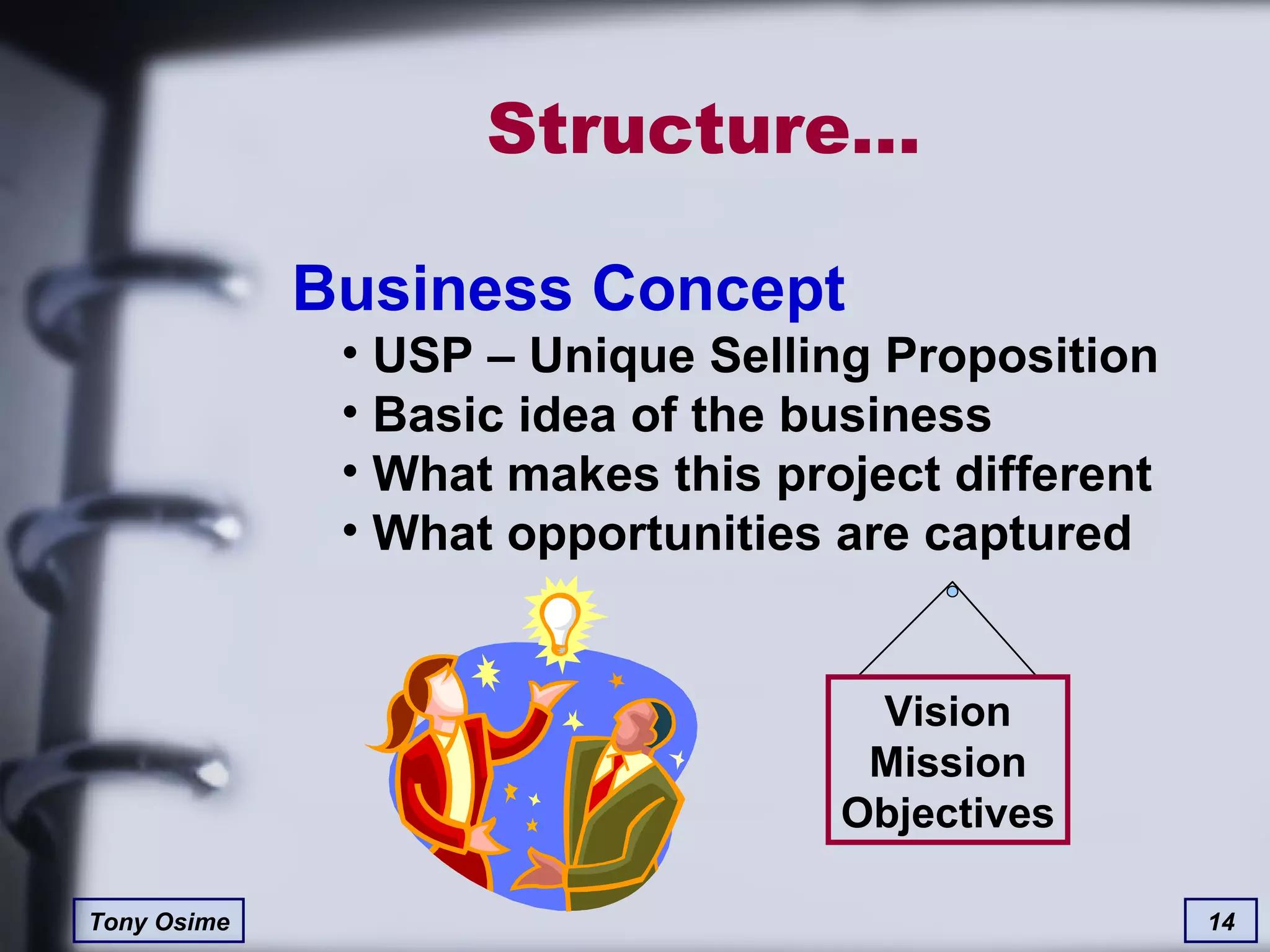 Structure… Business Concept USP – Unique Selling Proposition Basic idea of the business What makes this project different What opportunities are captured Vision Mission Objectives 