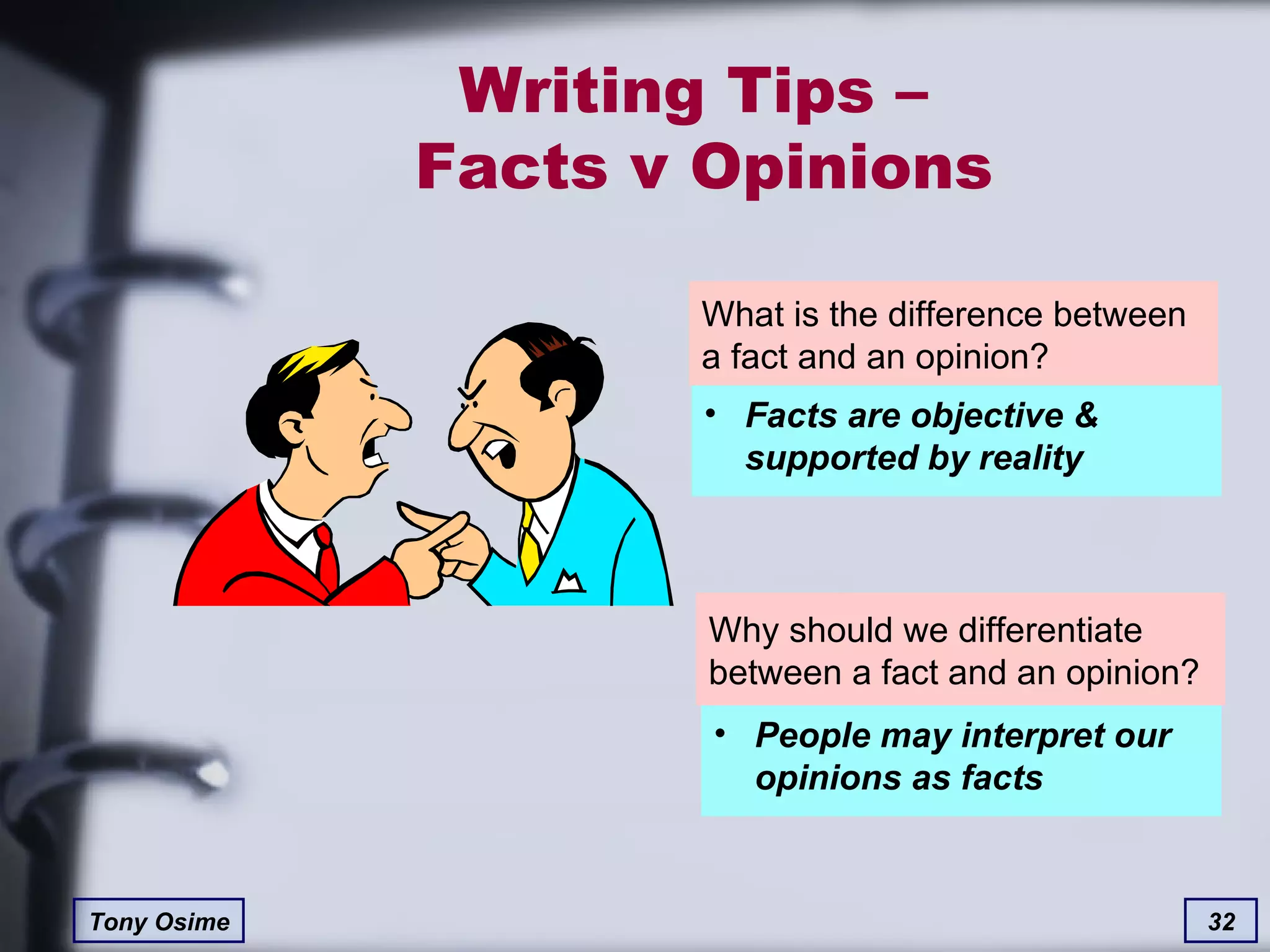 Writing Tips –  Facts v Opinions What is the difference between a fact and an opinion? Why should we differentiate between a fact and an opinion? Facts are objective & supported by reality People may interpret our opinions as facts 