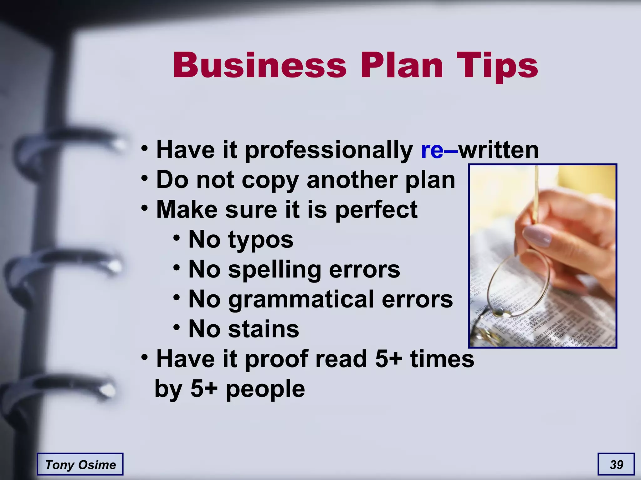 Business Plan Tips Have it professionally  re– written Do not copy another plan Make sure it is perfect No typos No spelling errors No grammatical errors No stains Have it proof read 5+ times   by 5+ people 