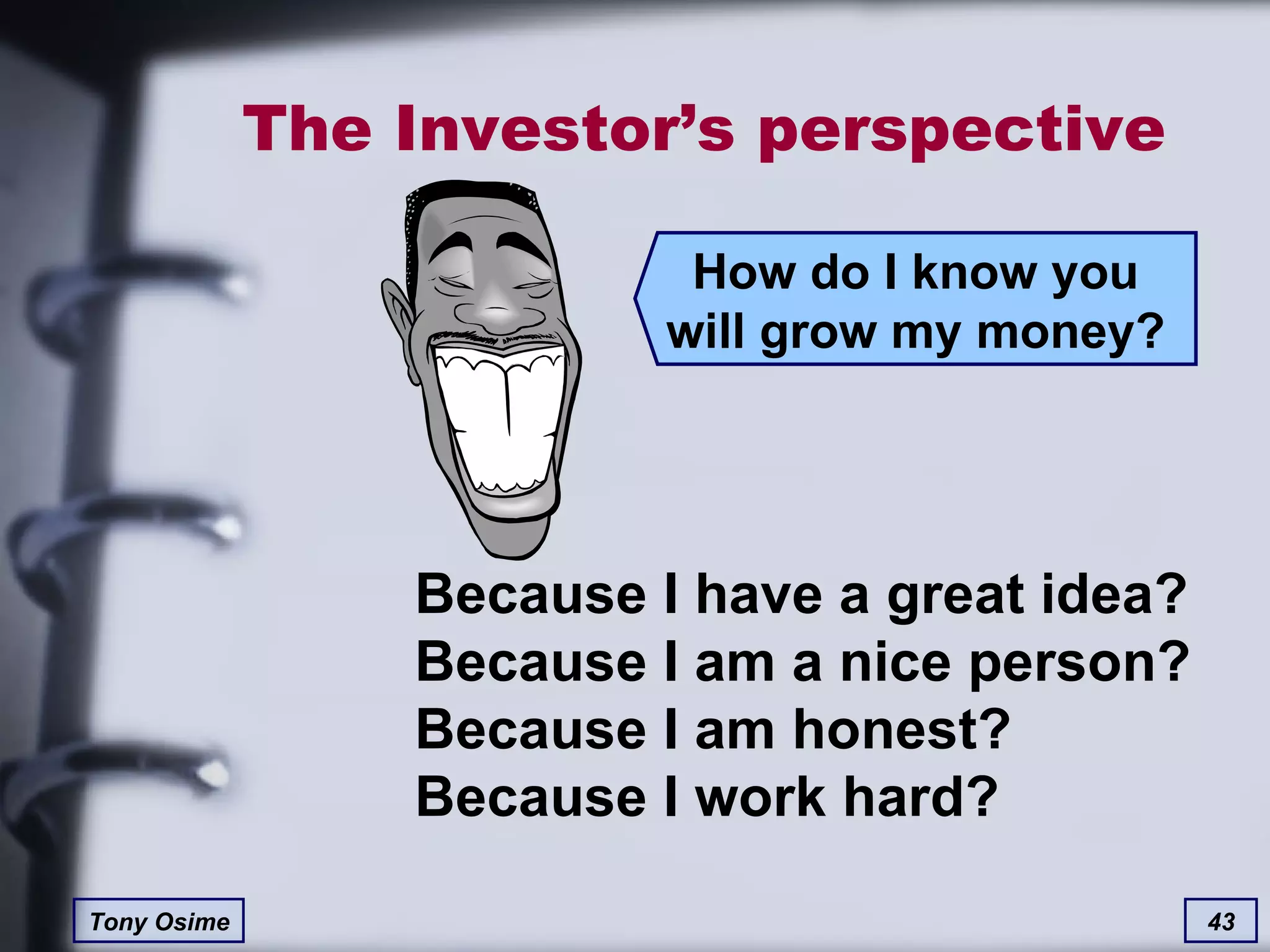 The Investor’s perspective How do I know you will grow my money? Because I have a great idea? Because I am a nice person? Because I am honest? Because I work hard? 