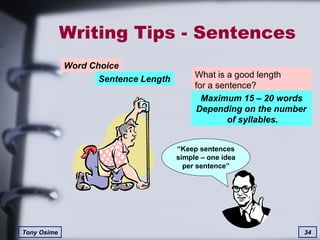 Writing Tips - Sentences Word Choice Sentence Length What is a good length  for a sentence? Maximum 15 – 20 words Depending on the number  of syllables. “ Keep sentences simple – one idea per sentence” 