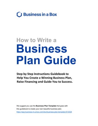 How to Write a
Business
Plan Guide
Step by Step Instructions Guidebook to
Help You Create a Winning Business Plan,
Raise Financing and Guide You to Success.
We suggest you use the Business Plan Template that goes with
this guidebook to create your own beautiful business plan.
https://app.business-in-a-box.com/doc/business-plan-template-D12528
 