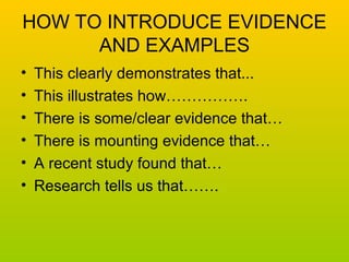 HOW TO INTRODUCE EVIDENCE 
AND EXAMPLES 
• This clearly demonstrates that... 
• This illustrates how……………. 
• There is some/clear evidence that… 
• There is mounting evidence that… 
• A recent study found that… 
• Research tells us that……. 
 