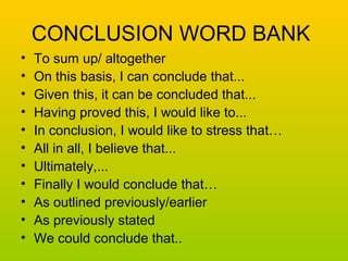 CONCLUSION WORD BANK 
• To sum up/ altogether 
• On this basis, I can conclude that... 
• Given this, it can be concluded that... 
• Having proved this, I would like to... 
• In conclusion, I would like to stress that… 
• All in all, I believe that... 
• Ultimately,... 
• Finally I would conclude that… 
• As outlined previously/earlier 
• As previously stated 
• We could conclude that.. 

