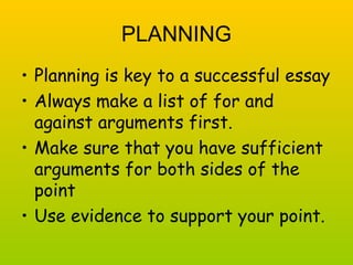 PLANNING 
• Planning is key to a successful essay 
• Always make a list of for and 
against arguments first. 
• Make sure that you have sufficient 
arguments for both sides of the 
point 
• Use evidence to support your point. 
 