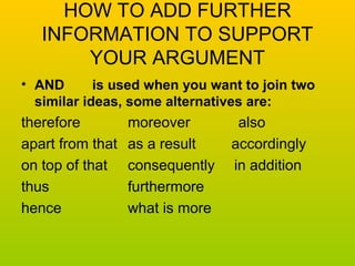 HOW TO ADD FURTHER 
INFORMATION TO SUPPORT 
YOUR ARGUMENT 
• AND is used when you want to join two 
similar ideas, some alternatives are: 
therefore moreover also 
apart from that as a result accordingly 
on top of that consequently in addition 
thus furthermore 
hence what is more 
 