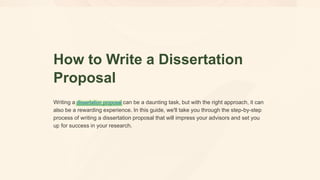 How to Write a Dissertation
Proposal
Writing a dissertation proposal can be a daunting task, but with the right approach, it can
also be a rewarding experience. In this guide, we'll take you through the step-by-step
process of writing a dissertation proposal that will impress your advisors and set you
up for success in your research.
 