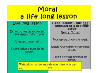 Moral
a life long lesson
Life-long lesson
Do to others as you would
like them to do to you.
Cheaters never win.
Don’t judge a book by its
cover.
Good lessons – but not
considered a life-long
lesson-
Not a Moral
Pick up trash on the road.
Brush your teeth three times
a day.
Don’t hit your brother or
sister.
Write down a few morals you think you can
use. ***
 
