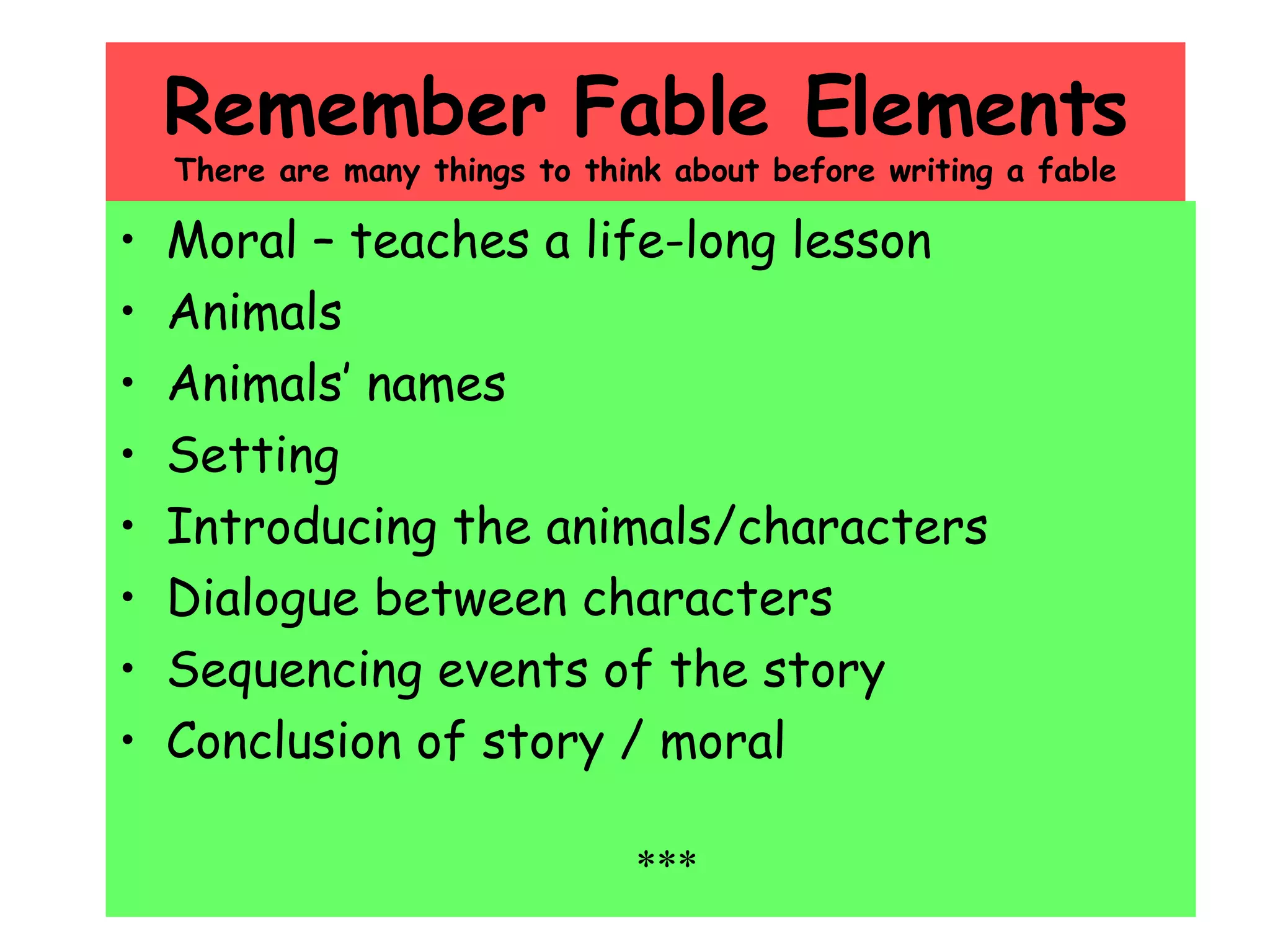 Remember Fable Elements There are many things to think about before writing a fable Moral – teaches a life-long lesson Animals Animals’ names Setting Introducing the animals/characters Dialogue between characters Sequencing events of the story Conclusion of story / moral *** 