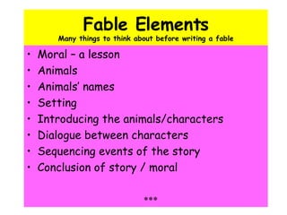Fable Elements Many things to think about before writing a fable Moral – a lesson Animals Animals’ names Setting Introducing the animals/characters Dialogue between characters Sequencing events of the story Conclusion of story / moral *** 