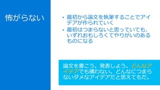 • 最初から論文を執筆することでアイ
デアが作られていく
• 最初はつまらないと思っていても、
いずれおもしろくてやりがいのある
ものになる
論文を書こう。発表しよう。どんなア
イデアでも構わない。どんなにつまら
ないダメなアイデアだと思えてもだ。
怖がらない
 