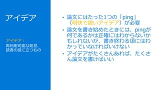 • 論文にはたった1つの「ping」
（明快で鋭いアイデア）が必要
• 論文を書き始めたときには、pingが
何であるかは正確にはわからないか
もしれないが、書き終わる頃にはわ
かっていなければいけない
• アイデアがたくさんあれば、たくさ
ん論文を書けばいい
アイデア：
再利用可能な知見、
読者の役に立つもの
アイデア
 
