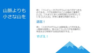 山脈よりも
小さな山を
例：「コンピュータプログラムにはバグがつきも
のである。バグを排除することは極めて重要だ
[1,2]。これまでに多くの研究者たちが尽力して
いる [3,4,5,6]。非常に重要な問題である。」
退屈！
例：「このプログラムには興味深いバグがある。
<簡単な説明>。我々はこうしたバグを自動的に
特定および排除する技法を紹介する。」
すげえ！
 