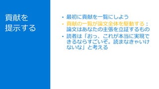 貢献を
提示する
• 最初に貢献を一覧にしよう
• 貢献の一覧が論文全体を駆動する：
論文はあなたの主張を立証するもの
• 読者は「おっ、これが本当に実現で
きるならすごいぞ。読まなきゃいけ
ないな」と考える
 