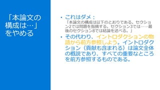 「本論文の
構成は…」
をやめる
• これはダメ：
「本論文の構成は以下のとおりである。セクショ
ン2では問題を指摘する。セクション3では……最
後のセクション8では結論を述べる。」
• その代わり、イントロダクションの物
語から前方参照しよう。イントロダク
ション（貢献も含まれる）は論文全体
の概説であり、すべての重要なところ
を前方参照するものである。
 