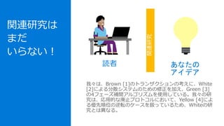 関連研究は
まだ
いらない！
我々は、Brown [1]のトランザクションの考えに、White
[2]による分散システムのための修正を加え、Green [3]
の4フェーズ補間アルゴリズムを使用している。我々の研
究は、応用的な廃止プロトコルにおいて、Yellow [4]によ
る優先順位の逆転のケースを扱っているため、Whiteの研
究とは異なる。
読者 あなたの
アイデア
関連研究
 