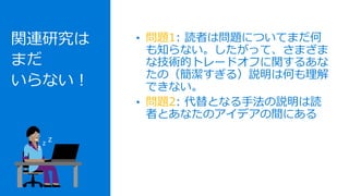 関連研究は
まだ
いらない！
• 問題1: 読者は問題についてまだ何
も知らない。したがって、さまざま
な技術的トレードオフに関するあな
たの（簡潔すぎる）説明は何も理解
できない。
• 問題2: 代替となる手法の説明は読
者とあなたのアイデアの間にある
z
z z
 