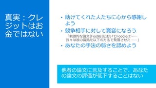 • 助けてくれた人たちに心から感謝し
よう
• 競争相手に対して寛容になろう
• あなたの手法の弱さを認めよう
他者の論文に言及することで、あなた
の論文の評価が低下することはない
真実：クレ
ジットはお
金ではない 「刺激的な論文[Foo98]においてFoogleは……
我々は彼の論拠を以下の方法で発展させた……」
 