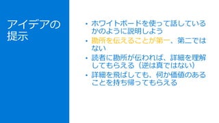 アイデアの
提示
• ホワイトボードを使って話している
かのように説明しよう
• 勘所を伝えることが第一、第二では
ない
• 読者に勘所が伝われば、詳細を理解
してもらえる（逆は真ではない）
• 詳細を飛ばしても、何か価値のある
ことを持ち帰ってもらえる
 