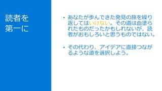 読者を
第一に
• あなたが歩んできた発見の旅を繰り
返してはいけない。その道は血塗ら
れたものだったかもしれないが、読
者がおもしろいと思うものではない。
• その代わり、アイデアに直接つなが
るような道を選択しよう。
 