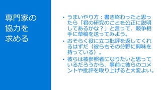 専門家の
協力を
求める
• うまいやり方：書き終わったと思っ
たら「君の研究のことを公正に説明
してあるかな？」と言って、競争相
手に草稿を送ってみよう。
• おそらく役に立つ批評を返してくれ
るはずだ（彼らもその分野に興味を
持っている）。
• 彼らは被参照者になりたいと思って
いるだろうから、事前に彼らのコメ
ントや批評を取り上げると大変よい。
 