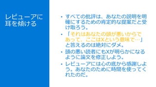 レビューアに
耳を傾ける
• すべての批評は、あなたの説明を明
確にするための肯定的な提案だと受
け取ろう。
• 「それはあなたの頭が悪いからで
あって、ここはXという意味で…」
と答えるのは絶対にダメ。
• 頭の悪い読者にもXが明らかになる
ように論文を修正しよう。
• レビューアには心の底から感謝しよ
う。あなたのために時間を使ってく
れたのだ。
 
