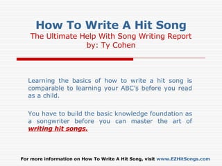 How To Write A Hit Song The Ultimate Help With Song Writing Report by: Ty Cohen Learning the basics of how to write a hit song is comparable to learning your ABC’s before you read as a child.  You have to build the basic knowledge foundation as a songwriter before you can master the art of   writing hit songs. For more information on How To Write A Hit Song, visit  www.EZHitSongs.com 