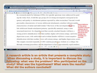 A research article is an article that presents a complete study.  When discussing a study, it is important to discuss the following: what was the problem? Who participated on the study? What was the hypotheses? What were the results? What did the authors concluded?  