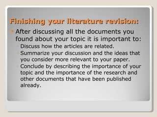 Finishing your literature revision: After discussing all the documents you found about your topic it is important to: Discuss how the articles are related. Summarize your discussion and the ideas that you consider more relevant to your paper. Conclude by describing the importance of your topic and the importance of the research and other documents that have been published already. 