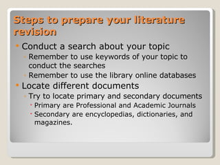 Steps to prepare your literature revision Conduct a search about your topic Remember to use keywords of your topic to conduct the searches Remember to use the library online databases Locate different documents Try to locate primary and secondary documents Primary are Professional and Academic Journals Secondary are encyclopedias, dictionaries, and magazines. 