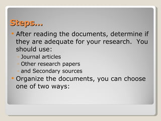 Steps… After reading the documents, determine if they are adequate for your research.  You should use: Journal articles Other research papers and Secondary sources Organize the documents, you can choose one of two ways: 