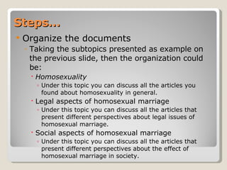 Steps… Organize the documents Taking the subtopics presented as example on the previous slide, then the organization could be:  Homosexuality Under this topic you can discuss all the articles you found about homosexuality in general.  Legal aspects of homosexual marriage Under this topic you can discuss all the articles that present different perspectives about legal issues of homosexual marriage. Social aspects of homosexual marriage Under this topic you can discuss all the articles that present different perspectives about the effect of homosexual marriage in society. 