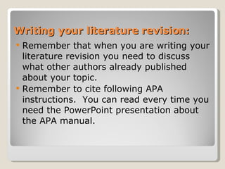 Writing your literature revision: Remember that when you are writing your literature revision you need to discuss what other authors already published about your topic. Remember to cite following APA instructions.  You can read every time you need the PowerPoint presentation about the APA manual. 