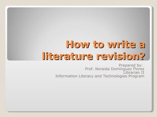 How to write a literature revision? Prepared by:  Prof. Noraida Domínguez Flores Librarian II Information Literacy and Technologies Program 