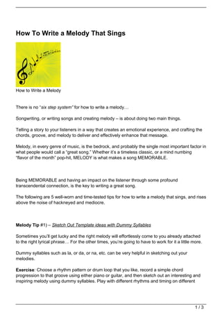 How To Write a Melody That Sings




How to Write a Melody


There is no “six step system” for how to write a melody…

Songwriting, or writing songs and creating melody – is about doing two main things.

Telling a story to your listeners in a way that creates an emotional experience, and crafting the
chords, groove, and melody to deliver and effectively enhance that message.

Melody, in every genre of music, is the bedrock, and probably the single most important factor in
what people would call a “great song.” Whether it’s a timeless classic, or a mind numbing
“flavor of the month” pop-hit, MELODY is what makes a song MEMORABLE.




Being MEMORABLE and having an impact on the listener through some profound
transcendental connection, is the key to writing a great song.

The following are 5 well-worn and time-tested tips for how to write a melody that sings, and rises
above the noise of hackneyed and mediocre.




Melody Tip #1) – Sketch Out Template ideas with Dummy Syllables

Sometimes you’ll get lucky and the right melody will effortlessly come to you already attached
to the right lyrical phrase… For the other times, you’re going to have to work for it a little more.

Dummy syllables such as la, or da, or na, etc. can be very helpful in sketching out your
melodies.

Exercise: Choose a rhythm pattern or drum loop that you like, record a simple chord
progression to that groove using either piano or guitar, and then sketch out an interesting and
inspiring melody using dummy syllables. Play with different rhythms and timing on different




                                                                                                1/3
 