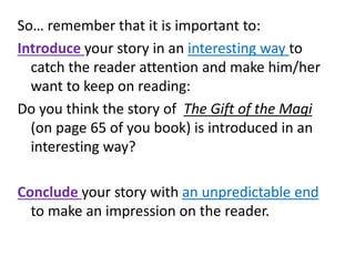 So… remember that it is important to:
Introduce your story in an interesting way to
catch the reader attention and make him/her
want to keep on reading:
Do you think the story of The Gift of the Magi
(on page 65 of you book) is introduced in an
interesting way?
Conclude your story with an unpredictable end
to make an impression on the reader.
 