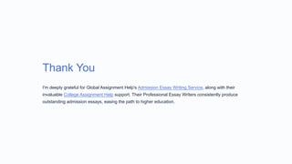 Thank You
I'm deeply grateful for Global Assignment Help's Admission Essay Writing Service, along with their
invaluable College Assignment Help support. Their Professional Essay Writers consistently produce
outstanding admission essays, easing the path to higher education.
 