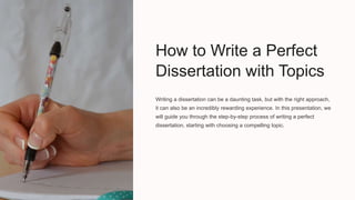 How to Write a Perfect
Dissertation with Topics
Writing a dissertation can be a daunting task, but with the right approach,
it can also be an incredibly rewarding experience. In this presentation, we
will guide you through the step-by-step process of writing a perfect
dissertation, starting with choosing a compelling topic.
 