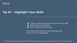 Tip #7 – Highlight Your Skills
● Create a skills section with both hard and soft skills
● Match with job description
● Don’t exaggerate—be honest
📌 Examples: Data Analysis, Project Management,
Communication, Adaptability
We develop personality and leadership skills in pre-schoolers, kids, teenagers and adults. Visit - sanjeevdatta.com
 
