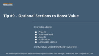 Tip #9 – Optional Sections to Boost Value
💼 Consider adding:
● Projects
● Volunteer work
● Awards
● Publications
● Languages spoken
📌 Only include what strengthens your profile.
We develop personality and leadership skills in pre-schoolers, kids, teenagers and adults. Visit - sanjeevdatta.com
 