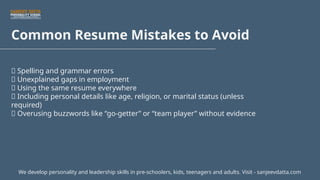 Common Resume Mistakes to Avoid
🚫 Spelling and grammar errors
🚫 Unexplained gaps in employment
🚫 Using the same resume everywhere
🚫 Including personal details like age, religion, or marital status (unless
required)
🚫 Overusing buzzwords like “go-getter” or “team player” without evidence
We develop personality and leadership skills in pre-schoolers, kids, teenagers and adults. Visit - sanjeevdatta.com
 