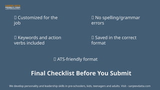 ✅ Customized for the
job
✅ Keywords and action
verbs included
✅ ATS-friendly format
✅ No spelling/grammar
errors
✅ Saved in the correct
format
We develop personality and leadership skills in pre-schoolers, kids, teenagers and adults. Visit - sanjeevdatta.com
Final Checklist Before You Submit
 