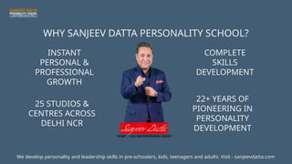 WHY SANJEEV DATTA PERSONALITY SCHOOL?
INSTANT
PERSONAL &
PROFESSIONAL
GROWTH
25 STUDIOS &
CENTRES ACROSS
DELHI NCR
COMPLETE
SKILLS
DEVELOPMENT
22+ YEARS OF
PIONEERING IN
PERSONALITY
DEVELOPMENT
We develop personality and leadership skills in pre-schoolers, kids, teenagers and adults. Visit - sanjeevdatta.com
 